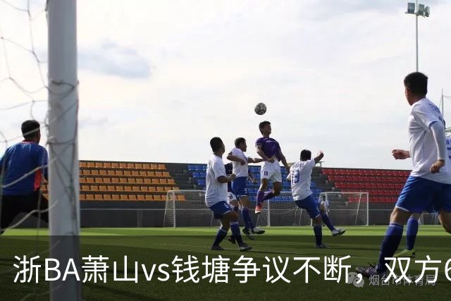 浙BA萧山vs钱塘争议不断，双方6人夺权钱塘获6罚1掷